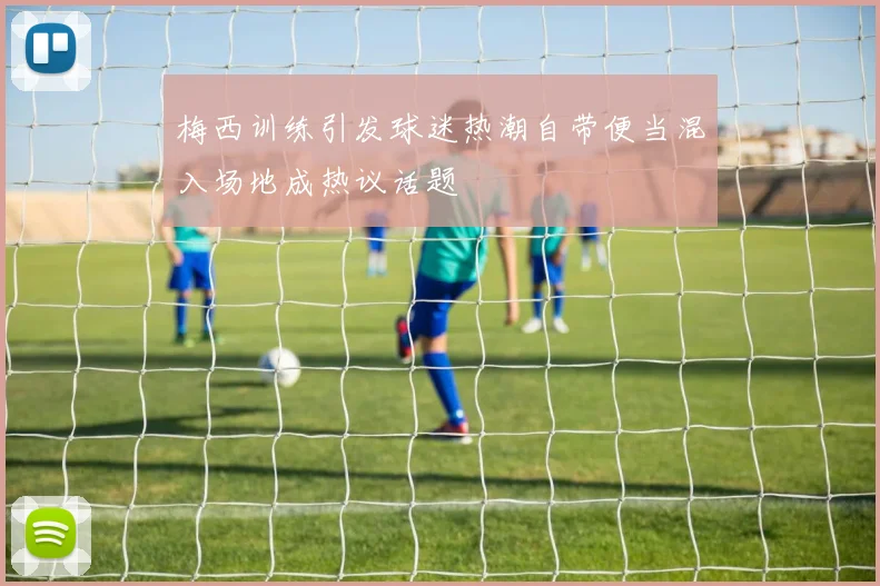 梅西训练引发球迷热潮自带便当混入场地成热议话题