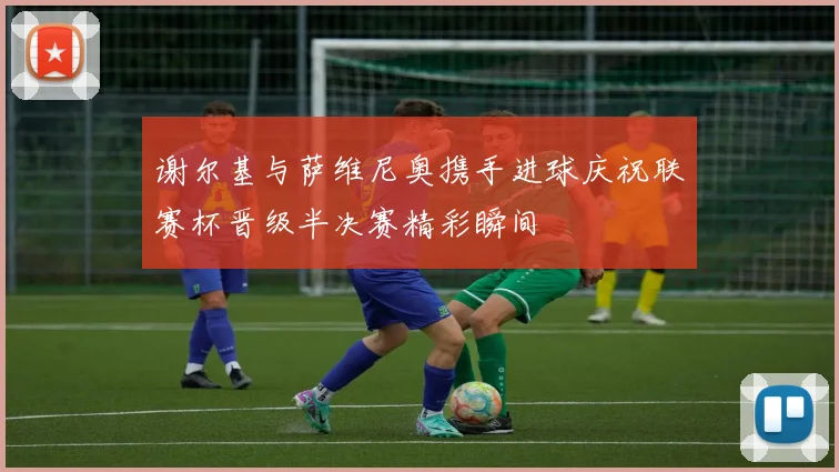 谢尔基与萨维尼奥携手进球庆祝联赛杯晋级半决赛精彩瞬间
