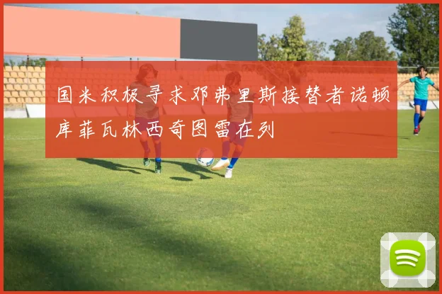国米积极寻求邓弗里斯接替者诺顿库菲瓦林西奇图雷在列