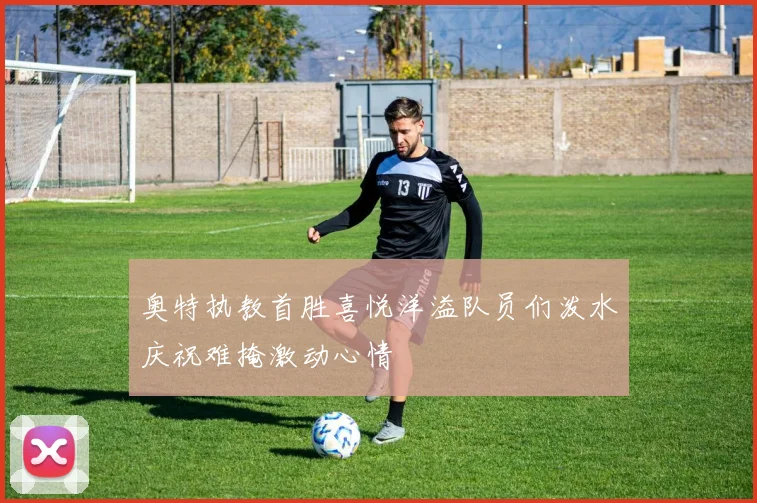 奥特执教首胜喜悦洋溢队员们泼水庆祝难掩激动心情