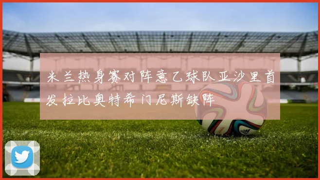 米兰热身赛对阵意乙球队亚沙里首发拉比奥特希门尼斯缺阵