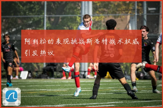 阿利松的表现挑战斯洛特战术权威引发热议