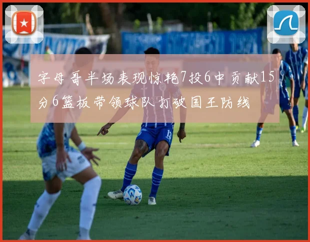 字母哥半场表现惊艳7投6中贡献15分6篮板带领球队打破国王防线