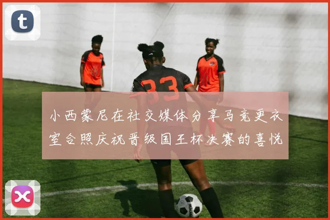小西蒙尼在社交媒体分享马竞更衣室合照庆祝晋级国王杯决赛的喜悦时刻