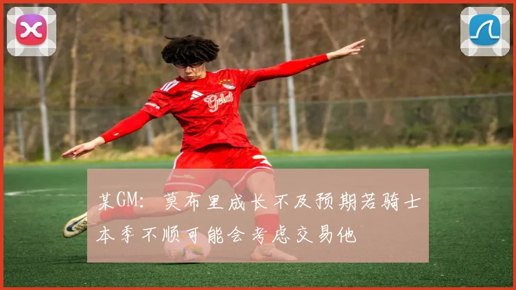 某GM:莫布里成长不及预期若骑士本季不顺可能会考虑交易他