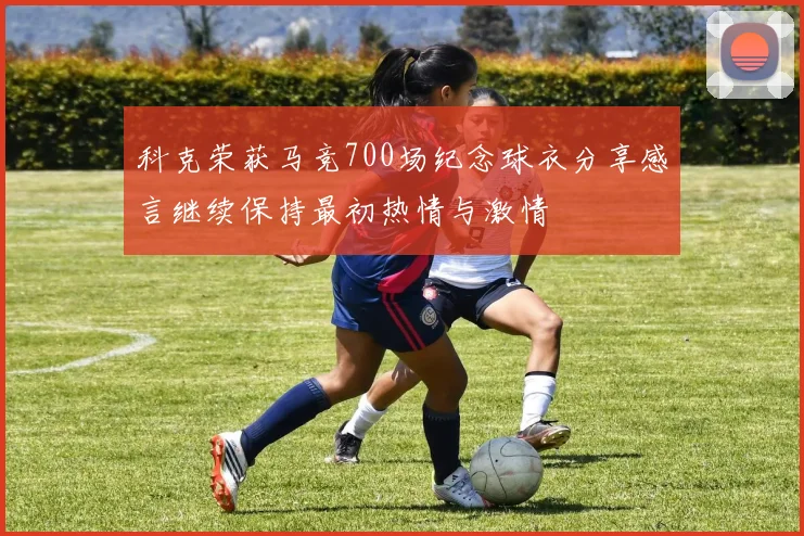 科克荣获马竞700场纪念球衣分享感言继续保持最初热情与激情