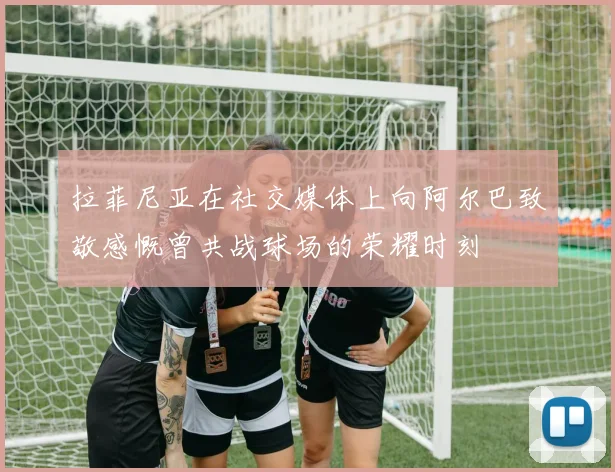 拉菲尼亚在社交媒体上向阿尔巴致敬感慨曾共战球场的荣耀时刻