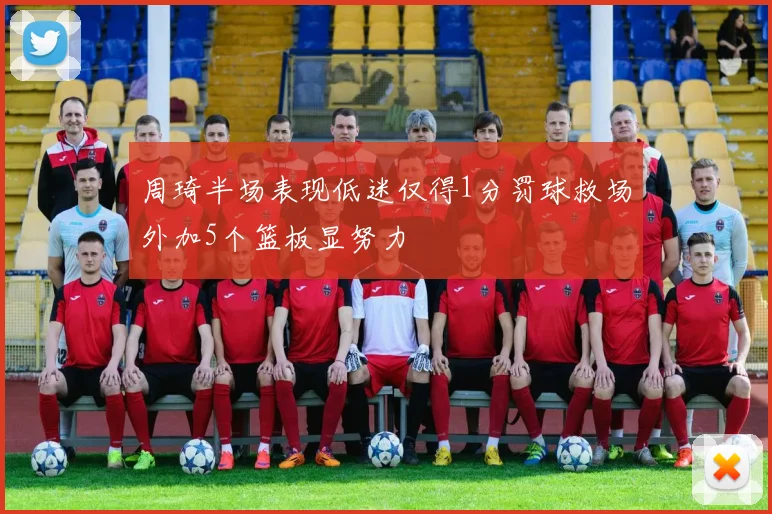 周琦半场表现低迷仅得1分罚球救场外加5个篮板显努力