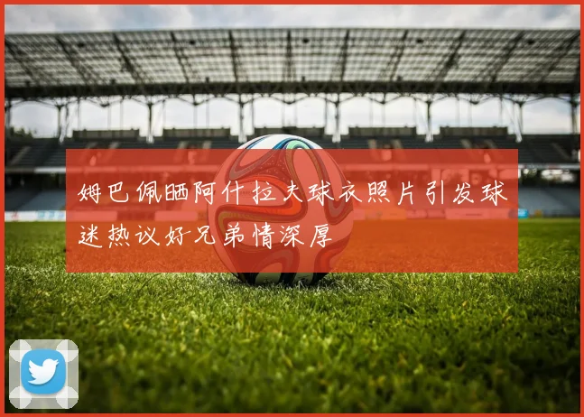 姆巴佩晒阿什拉夫球衣照片引发球迷热议好兄弟情深厚