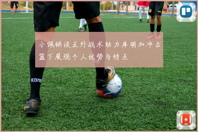 小佩顿谈五外战术助力库明加冲击篮下展现个人优势与特点