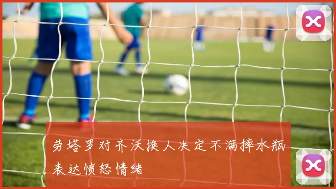 劳塔罗对齐沃换人决定不满摔水瓶表达愤怒情绪