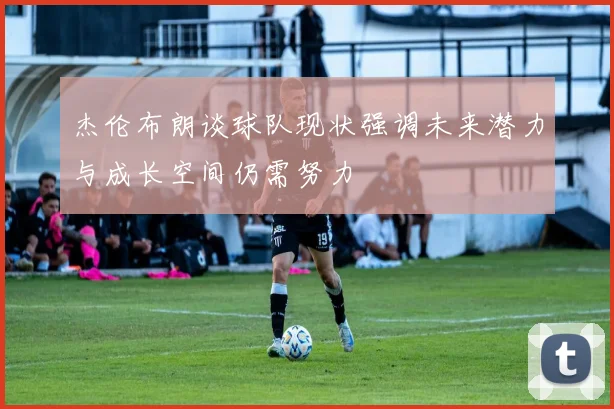 杰伦布朗谈球队现状强调未来潜力与成长空间仍需努力