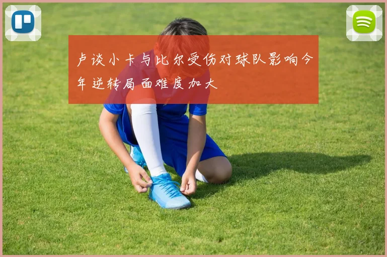 卢谈小卡与比尔受伤对球队影响今年逆转局面难度加大