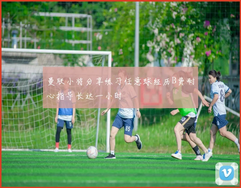 曼联小将分享练习任意球经历B费耐心指导长达一小时