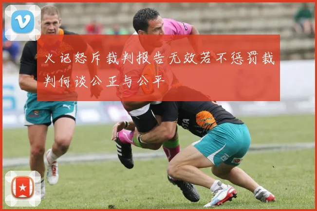 火记怒斥裁判报告无效若不惩罚裁判何谈公正与公平