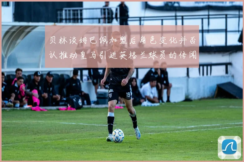 贝林谈姆巴佩加盟后角色变化并否认推动皇马引进英格兰球员的传闻