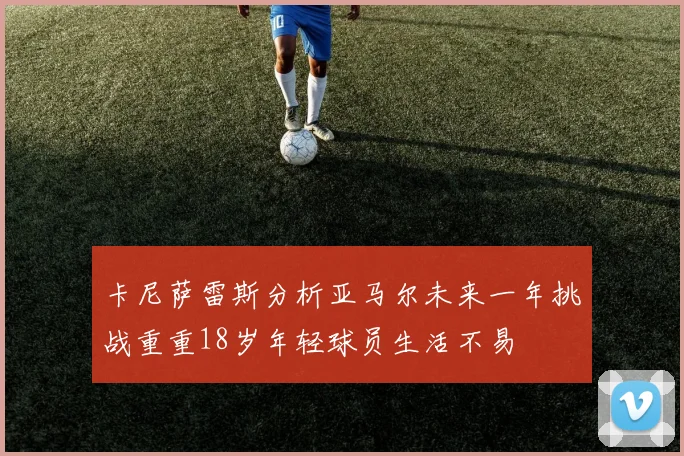 卡尼萨雷斯分析亚马尔未来一年挑战重重18岁年轻球员生活不易