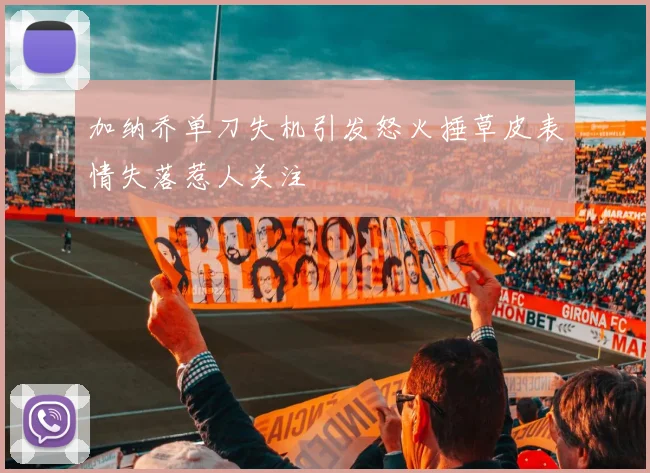 加纳乔单刀失机引发怒火捶草皮表情失落惹人关注