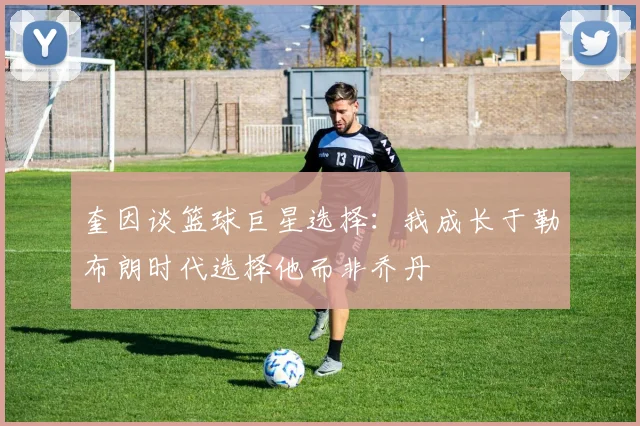 奎因谈篮球巨星选择：我成长于勒布朗时代选择他而非乔丹