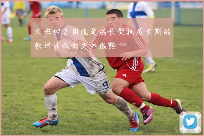 文班坦言困境是成长契机尼克斯的教训让我们更加成熟