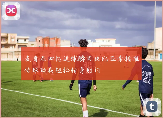 麦肯尼回忆进球瞬间坎比亚索精准传球助我轻松转身射门