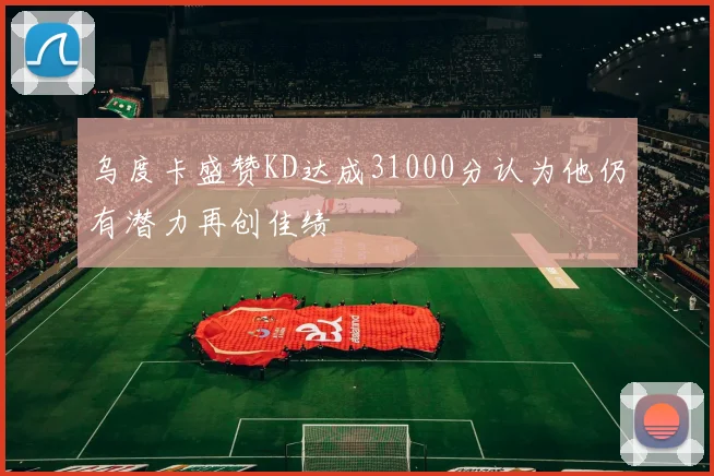 乌度卡盛赞KD达成31000分认为他仍有潜力再创佳绩