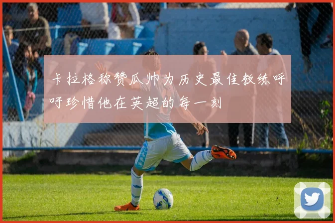 卡拉格称赞瓜帅为历史最佳教练呼吁珍惜他在英超的每一刻