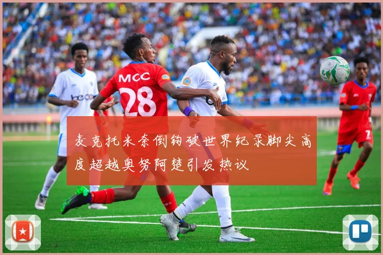 麦克托米奈倒钩破世界纪录脚尖高度超越奥努阿楚引发热议