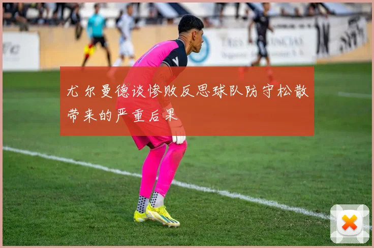 尤尔曼德谈惨败反思球队防守松散带来的严重后果