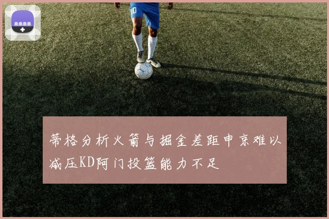 蒂格分析火箭与掘金差距申京难以减压KD阿门投篮能力不足