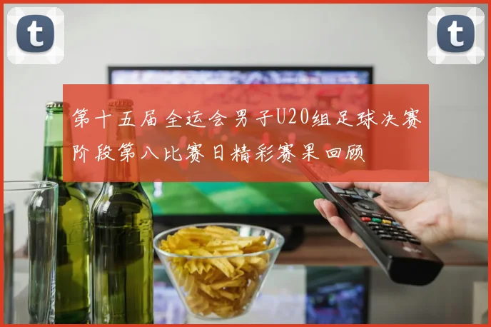 第十五届全运会男子U20组足球决赛阶段第八比赛日精彩赛果回顾