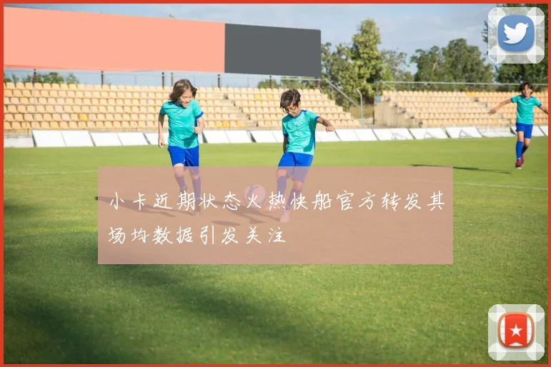 小卡近期状态火热快船官方转发其场均数据引发关注